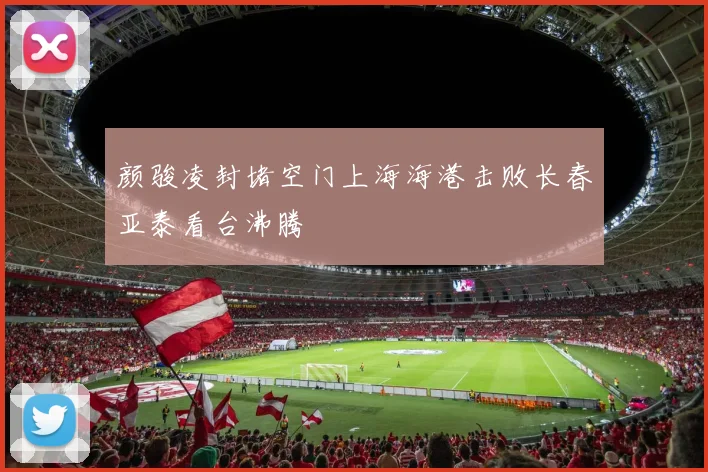 颜骏凌封堵空门上海海港击败长春亚泰看台沸腾