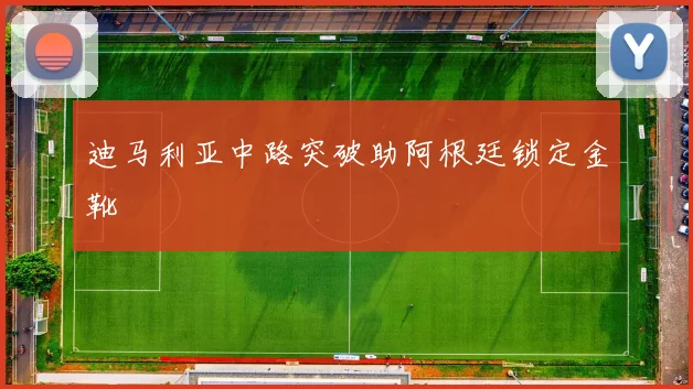 迪马利亚中路突破助阿根廷锁定金靴