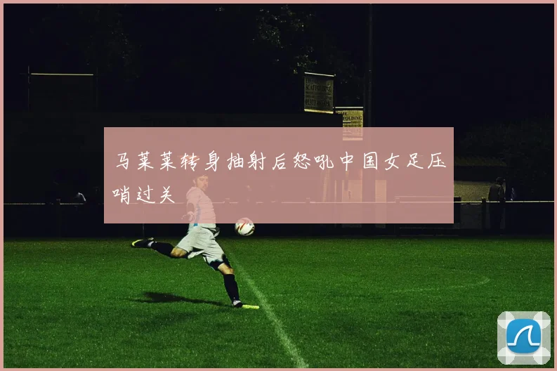马莱莱转身抽射后怒吼中国女足压哨过关