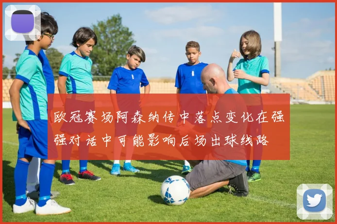 欧冠赛场阿森纳传中落点变化在强强对话中可能影响后场出球线路