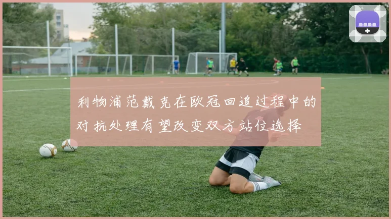 利物浦范戴克在欧冠回追过程中的对抗处理有望改变双方站位选择