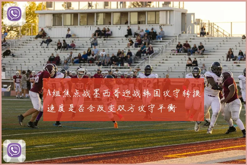 A组焦点战墨西哥迎战韩国攻守转换速度是否会改变双方攻守平衡