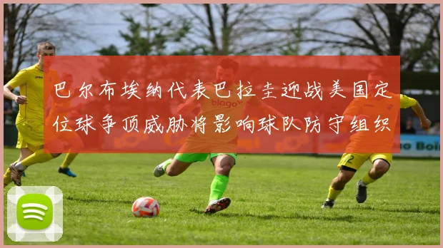 巴尔布埃纳代表巴拉圭迎战美国定位球争顶威胁将影响球队防守组织