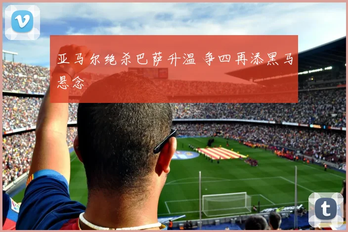 亚马尔绝杀巴萨升温 争四再添黑马悬念
