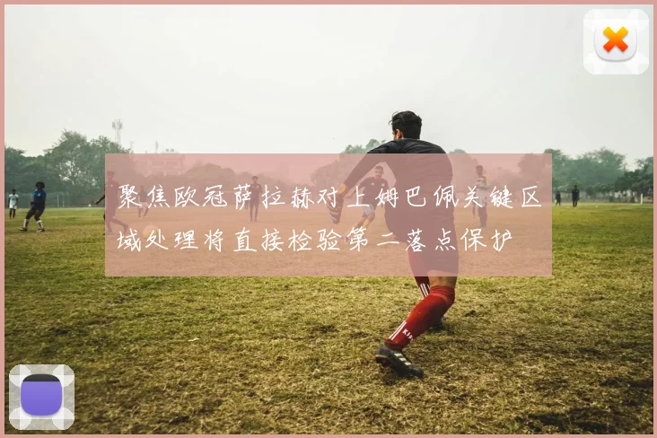 聚焦欧冠萨拉赫对上姆巴佩关键区域处理将直接检验第二落点保护