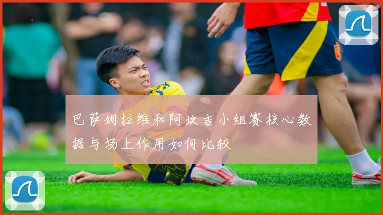 巴萨姆拉维和阿坎吉小组赛核心数据与场上作用如何比较
