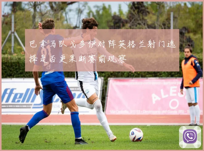 巴拿马队戈多伊对阵英格兰射门选择是否更果断赛前观察