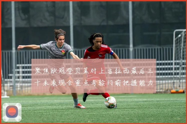 聚焦欧冠登贝莱对上吉拉西最后三十米表现会重点考验门前把握能力