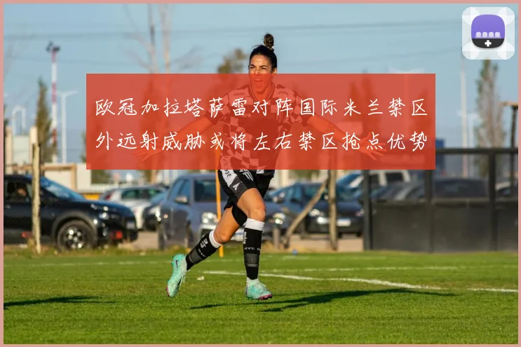 欧冠加拉塔萨雷对阵国际米兰禁区外远射威胁或将左右禁区抢点优势