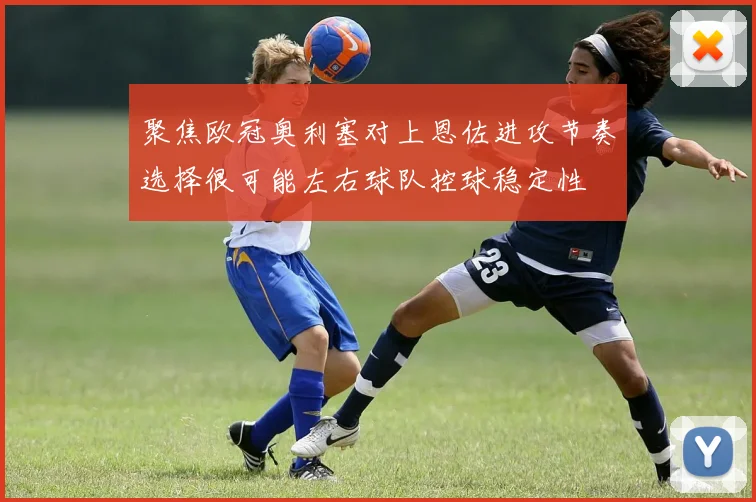 聚焦欧冠奥利塞对上恩佐进攻节奏选择很可能左右球队控球稳定性
