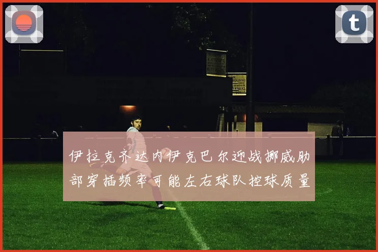 伊拉克齐达内伊克巴尔迎战挪威肋部穿插频率可能左右球队控球质量