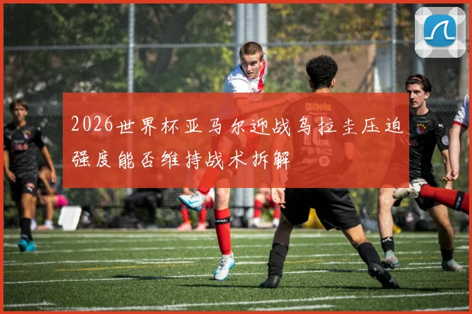 2026世界杯亚马尔迎战乌拉圭压迫强度能否维持战术拆解