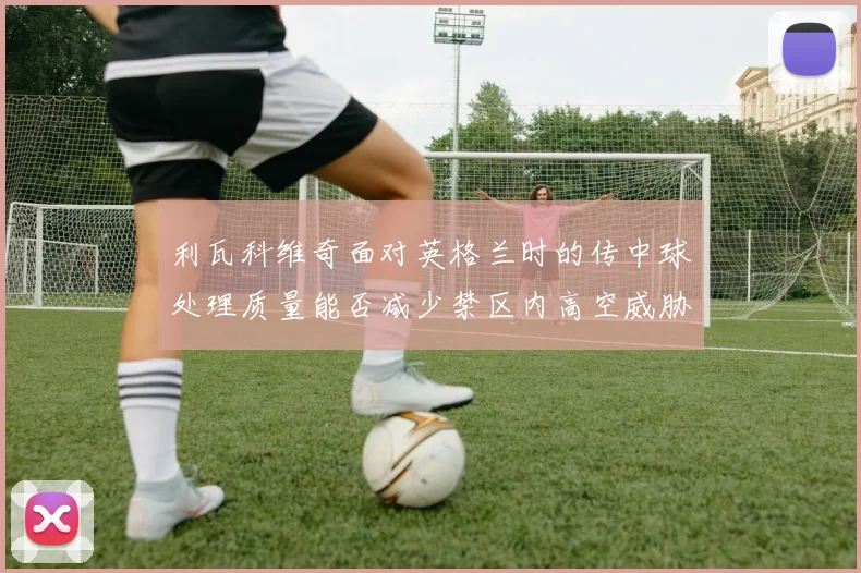 利瓦科维奇面对英格兰时的传中球处理质量能否减少禁区内高空威胁