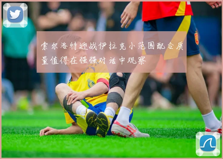 索尔洛特迎战伊拉克小范围配合质量值得在强强对话中观察