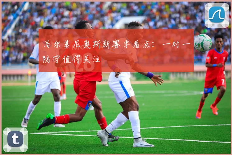 马尔基尼奥斯新赛季看点:一对一防守值得关注