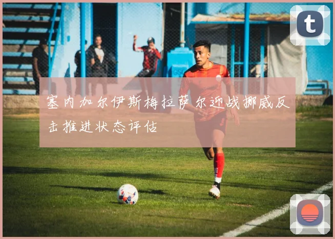 塞内加尔伊斯梅拉萨尔迎战挪威反击推进状态评估