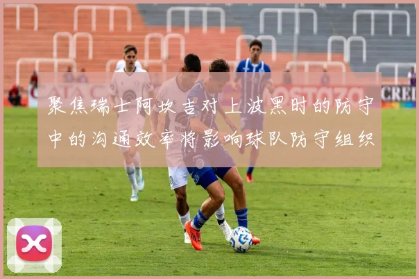 聚焦瑞士阿坎吉对上波黑时的防守中的沟通效率将影响球队防守组织