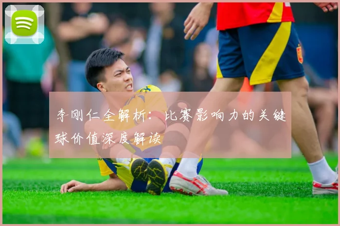 李刚仁全解析:比赛影响力的关键球价值深度解读