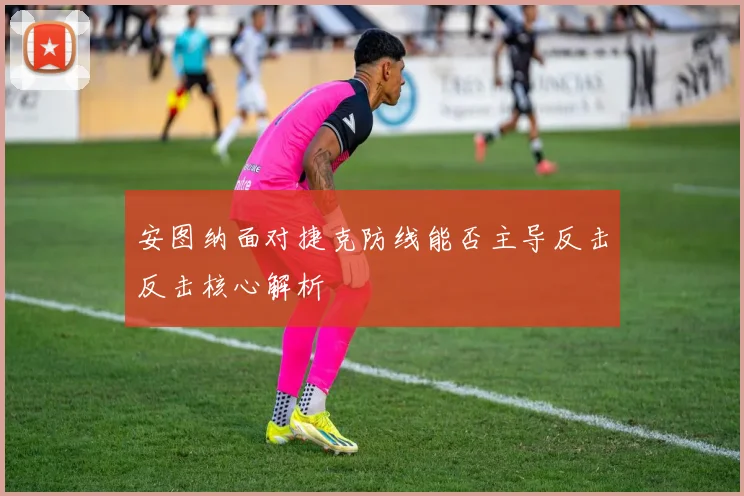 安图纳面对捷克防线能否主导反击反击核心解析