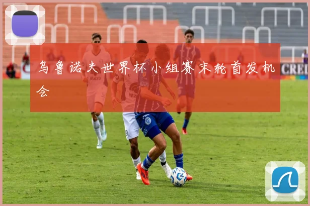 乌鲁诺夫世界杯小组赛末轮首发机会