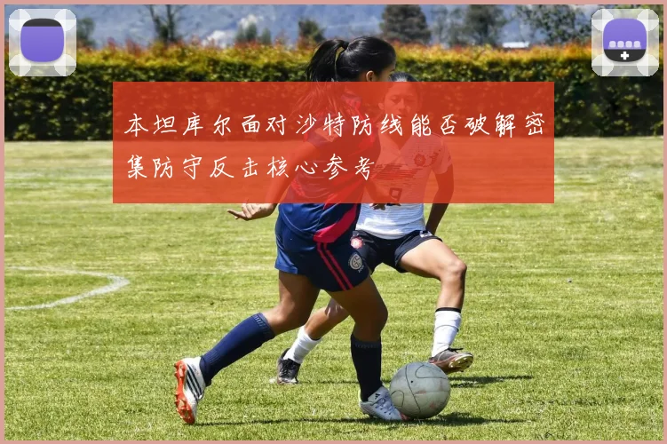 本坦库尔面对沙特防线能否破解密集防守反击核心参考