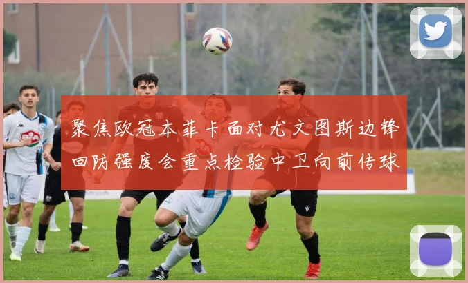 聚焦欧冠本菲卡面对尤文图斯边锋回防强度会重点检验中卫向前传球