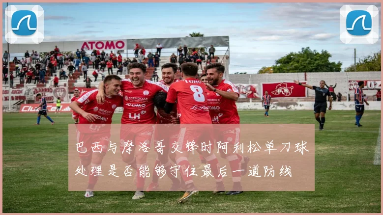巴西与摩洛哥交锋时阿利松单刀球处理是否能够守住最后一道防线