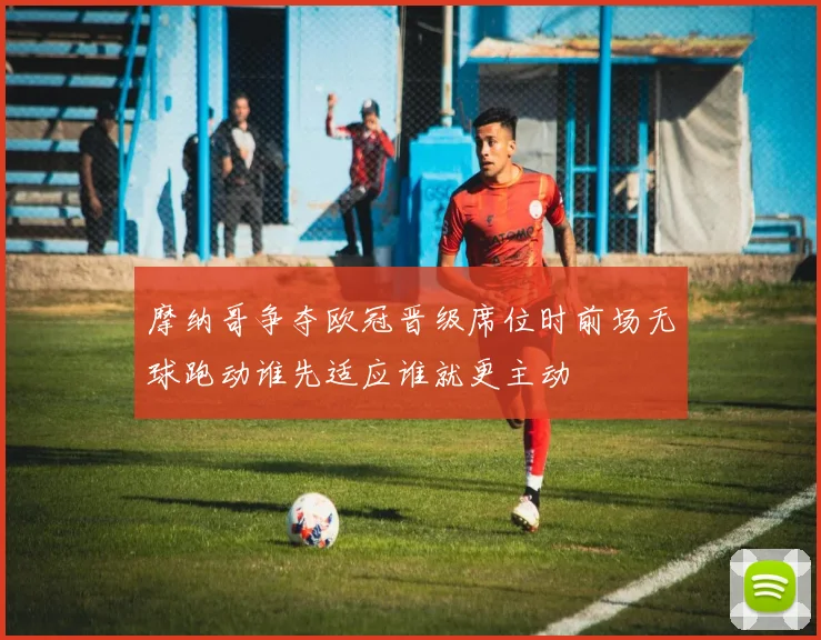 摩纳哥争夺欧冠晋级席位时前场无球跑动谁先适应谁就更主动
