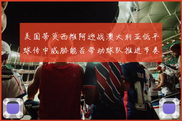 美国蒂莫西维阿迎战澳大利亚低平球传中威胁能否带动球队推进节奏