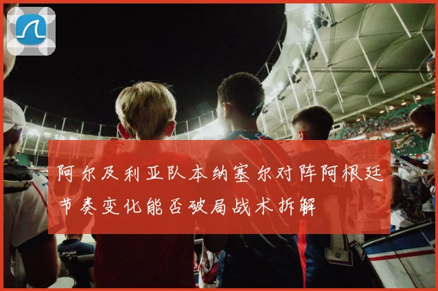 阿尔及利亚队本纳塞尔对阵阿根廷节奏变化能否破局战术拆解
