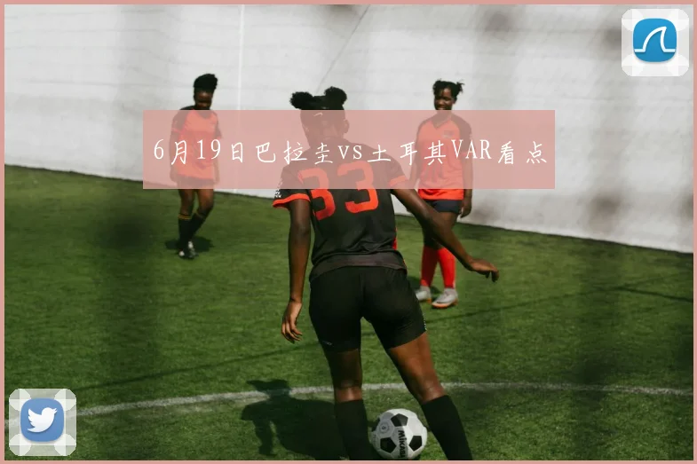 6月19日巴拉圭vs土耳其VAR看点
