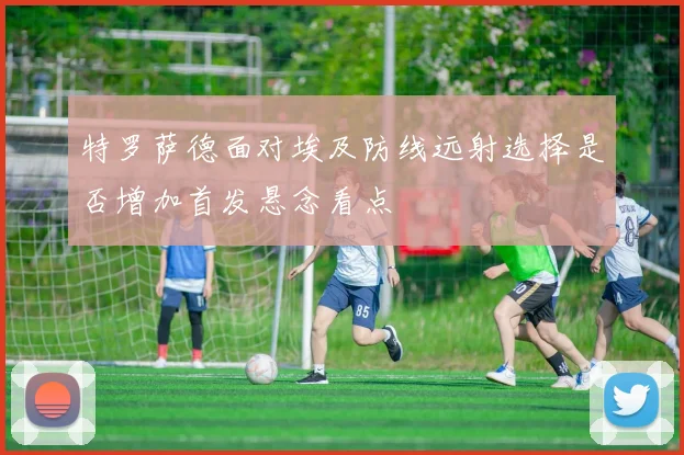 特罗萨德面对埃及防线远射选择是否增加首发悬念看点